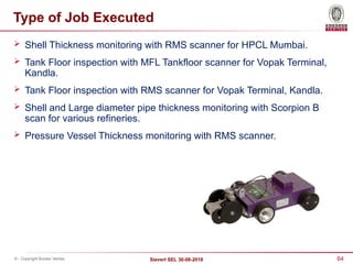 64
Sievert SEL 30-08-2018
© - Copyright Bureau Veritas
Type of Job Executed
 Shell Thickness monitoring with RMS scanner for HPCL Mumbai.
 Tank Floor inspection with MFL Tankfloor scanner for Vopak Terminal,
Kandla.
 Tank Floor inspection with RMS scanner for Vopak Terminal, Kandla.
 Shell and Large diameter pipe thickness monitoring with Scorpion B
scan for various refineries.
 Pressure Vessel Thickness monitoring with RMS scanner.
 