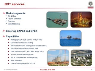 7
Sievert SEL 30-08-2018
© - Copyright Bureau Veritas
NDT services
► Market segments

Oil & Gas

Power & Utilities

Process

Manufacturing
► Capabilities
► Radiography ( X ray & Gamma RT by Ir 192)
► Conventional Ultrasonic Testing
► Advanced Ultrasonic Testing (PAUT& TOFD, LRUT)
► MPI, DP, Hardness Measurement, PMI
► Tube Inspection ( ECT, RFT, NFT, IRIS & MFL)
► AUT for pipeline weld Inspection
► MFL & UT Crawler for Tank Inspection
► Heat Treatment
► Level II Training as per SNT-TC-1A
► Covering CAPEX and OPEX
 