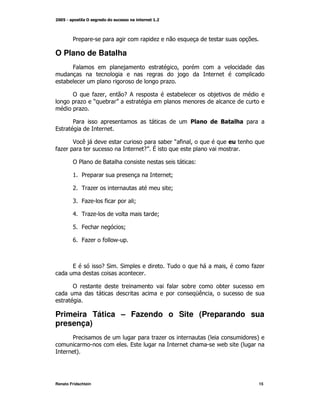 2                            +

O Plano de Batalha
         4                                        M

     )                                        +

         !           *+ M  -;                     )            )
             +       O ) P
             +

         2                                            !            8
9

         $ (                              ) O* M
*+                                  - V
                                    P

         !2            ?                                  L

         % 2                                  N

         & 0 +                                N

         ' 4+          *        N

         . 0 +                        N

         1 4                N

         6 4+         * /



         9            -"    "                 0                        M       *+


         !                                    *       )            )
                                                          5(   M


Primeira Tática – Fazendo o Site (Preparando sua
presença)
         2                                +                    @               A
                                9                                  /)      @
          A




Renato Fridschtein                                                              15
 