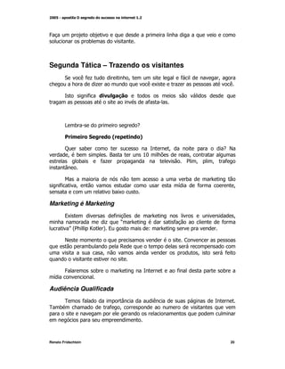 4                         )
                         )



Segunda Tática – Trazendo os visitantes
        "        (*+                         M                     *              M
                             +                        (K          +                   (

                         *            ,7
                                                      *



        > )                                      -

        !                "

        C    )                                                M                   -E
         M )                    ?                    %:                 M
           )                  *+                                       2 M    M       *
        T

                                                                      )
      *        M                                                  G       *                M
                                     )K

Marketing é Marketing
        9K                           *                                                     M
                                 +       O                    *                   *
           P2
            @            `       A9                   L

        E                                                             <
                         )               ,
                                 M                                        M           *


        4                    )                                    *               )
  G

Audiência Qualificada
        0            *                 T                  (
0 )                                  * M




Renato Fridschtein                                                                        20
 