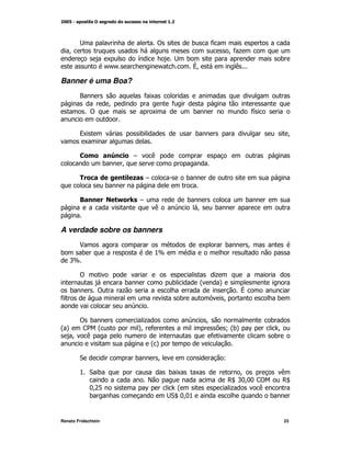!            )           *
    M                                                                       M +
                                                                             *
                     K               G                    )                                )
                     / /
                      /                      /             VM                  (

Banner é uma Boa?
         ?                           *K
                     M                            *
             !                           K                 )                       *
                                                                                   G


         9K                          )                        )                                M
          K

         +               <       #       (
                     )       M

         #                       = #                   )
                     )

         8           . > * #                              )                        )
                                             (               M        )


A verdade sobre os banners
         $                                                        K        )       M
)        )                                   %[
    '[

         !                                                             +
                             )                    )            @        A
    )            !           +                                                 V
*                                                     )                    M               )
                                 

   ! )                                +                           M                   )
@A  < @
     2                               A *
                                     M                                     N) ^
                                                                            @A          M
  M (                                                                 *                )
                                         @A

         "                       )           M                             L

         % ")                                     )K          K                M           (
                                         E                                  , ':: <
                                                                             Z M: !        ,Z
             :&
              M1                         ^         @                        +     (
             )                                    " ::
                                                   Z M%                                )


Renato Fridschtein                                                                         23
 