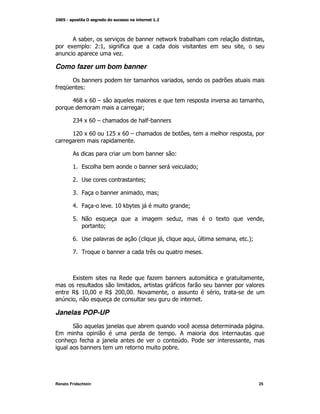 ; ) M                         )               /       )                              M
       K  L&%M
            L                 *                                                    M
                              +

Como fazer um bom banner
        ! )                                                  M
* 5       L

        .6DK6:#                                                                             M
                                         N

        & K6:#
         '.                               *)

        %& K6:
          :          %& K6:#
                       1                                 )       M                     M


        ;                         )       )              L

        % 9          )                )                              N

        &                                N

        ' 4          )                   M       N

        . 4                  %: )^                               N

        1 E                                                  +
                                                             M             K                M
                     N

        6                             @          M                   M        M   A
                                                                                   N

        B 0              )                   (



        9K                    ,           *+         )                                      M
                             M                           *       *        )
      , %::
       Z M:          , & :: E
                      Z : M:                         M                     M
     M

Janelas POP-UP
        "                             )                      (
9                                                        ;
            *                                             2                       M
            )                                        )




Renato Fridschtein                                                                         25
 