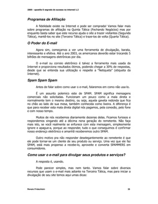 Programas de Afiliação
        ;*                   K                                          S$           *
    )                         *            C       0        @
                                                            4           E            A
             )           )                                          +                @"
0       A
        M        (                 @
                                   0           0   A       +                @
                                                                            C         0       A

O Poder do E-mail
        ;             M                                *                             M)        M
                     *       ;             &:
                                            : 'M                                               1
)                                  =

        !                                  =               +   *
                                                   M                    ':[                       M
                                           +                       O
                                                                   E       P@
          A

Spam Spam Spam
        ;            *         )                        M*

        V                                              ";
                                                       2       ";
                                                               2            *
                                       4
                                               M       M                                      *
                                       M       )                        K    ; *
                     )                                             M         K M          *


                                   )                       +            4            *
                     K                                                               E    *
            M            (                     *                             M
                         M                         M                                      *
                           =                       )                ";
                                                                     2

        !
                                                                             +                *+
"; M
 2                                          )      M                        ";
                                                                             2        9"
                                                                                      ,


Como usar o e-mail para divulgar seus produtos e serviços?
        ;                M

        2                              M                       $     *           )
                                                       0           0  M
                                                       L



Renato Fridschtein                                                                            26
 