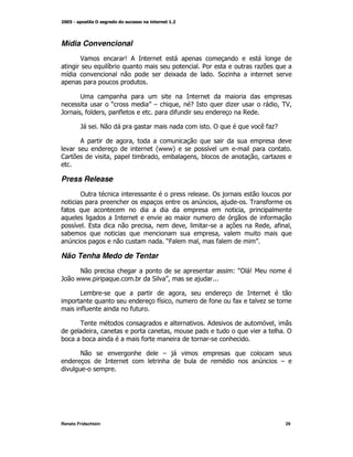 Mídia Convencional
        $                     S;
                      G
                      )                                     2                    +
  G                                                K                "+



                          O               P#        M -                 +                M$
                                                                                          0M
F         M*          M       *                    *                        ,

        F         E                                             !                (*+
                                                                                   -

        ;                         M
                                           @/ A
                                           / /               G
<                     M               )    M )             M)                    M       +


Press Release
        !                                                       !
                                                                M           0       *
*                                                                           M
                                                                                     *
      G       9                           M            M                        ,     M* M
  )                                                                 M
                                              O
                                               4           M        *           P

Não Tenha Medo de Tentar
       E                                                                 L! S
                                                                          O
F     / /
       /                          )       "    P
                                               M

        > )                                            M
                                           * M
                                           G                    *        *K         +
          *                       *

        0                                                      ;                         M
                  M                                M                                             !
)         )                           *

        E                                      #
                                                       )                                    #




Renato Fridschtein                                                                               29
 