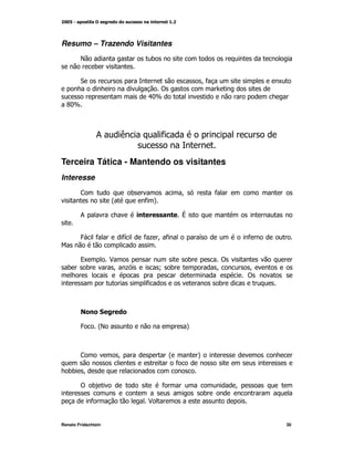 Resumo – Trazendo Visitantes
        E                          )
               )

        "                                              M*                K
                                     !
                                  .:[
  D[
   :



               ;          (            *


Terceira Tática - Mantendo os visitantes
Interesse
        <                     )                M            *
                      @           *A

        ;                                      V


        4      *          *
                          G       *+ M *               G             *


        9K            $                            )         !
  )      )             M +             N )                  M        M
                                                                     !
                                  *                         )



        .         "

        4        @
                 E                                 A



        <                 M                @           A
                                               *
   ) M
    )

        !     )                        *                         M
                                                       )
             *                    $


Renato Fridschtein                                                           30
 
