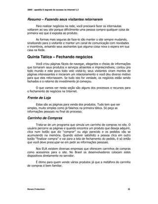 Resumo – Fazendo seus visitantes retornarem
        2            +                     M   (           *+
                                   *
              +          K

       ;*                                 *+                                M
      +
          M
        ,

Quinta Tática – Fechando negócios
        $ (                   *                    M                   *
                                                                    G N
                                                   N
                                                                (
                                  "            *           M
*

        !
  *

Frente de Loja
        9                                                  0
        M                             *                         "
  *                          *

Carrinho de Compras
        0                                                                   !
                                                                             M
              )               +O           P
                               C                       *
)       O +
        *                    P                     *                    M
         (                                     *

        E     9; K                                     *
                                       E ?


        V                                                           *
                     )   *




Renato Fridschtein                                                          35
 