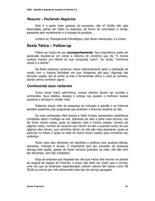 Resumo – Fechando Negócios
         9                                                         M         -9
              M                                        M       *                  +              M
                             )

         > )             M2                9            M                        M

Sexta Tática – Follow-up
         4    /                  +                                  "           T
                                                   K                                +O
                                                                       P!           MO
                        P

         E ,                                                                            +
                                  *                                             ;
                                          @         *                  * A      (                M


Conhecendo seus visitantes
         <                                    = M
                  "           )       M


         2
     )                                                             *K

         !                               @ Y
                                         E       ^ H )0             A                       G
                  )              *             I K                                          M
  +                               M                                               N
                     M                                                             + N
                             M                                                      N
                 *                                 )        *


                                     *                              *               )            M
             M                            V
 *                           M                                                  M
      *           M

         9K
                                              M                                                  M
          +                                    +           )                    )K              ,Z
'::
  M:                             ( *




Renato Fridschtein                                                                              38
 