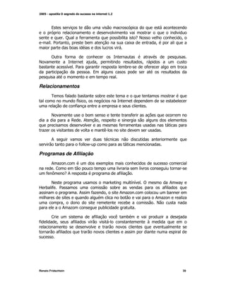 9

                     C       *                        )           -E                      M
          2           M          )                            K                M
                      )

        !            *
E                                     M                            M
)                    G    2                               )                *
                                     9


Relacionamentos
        0            *     )              )
                          * M
                           G                                                          )
                          *

        E                        )                            *
                         ,       ;       M
                                                      *
    +                                         (

        ;
                             * /

Programas de Afiliação
       ; +                               K
        <
     * =   -;                                         *

    E                                                         GG       !            ; /^
R ) * 2                                           )                              *
                             ;       *+       M       ; +                         )
                                                      )                        ; +        +
                M                                       )                      E
                ; +                          )

        <                            *            (       )                     +
*           M            *                                                 3

              *




Renato Fridschtein                                                                        39
 
