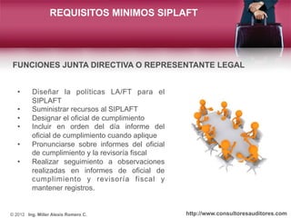 REQUISITOS MINIMOS SIPLAFT




 FUNCIONES JUNTA DIRECTIVA O REPRESENTANTE LEGAL


   •     Diseñar la políticas LA/FT para...