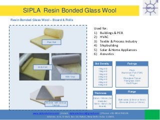 www.siplasolutions.com | Email: siplasolutions1@gmail.com | Phone: +91-9953738533
Address: 413, D-Mall, Sec-10, Rohini, New Delhi India -110085
SIPLA Resin Bonded Glass Wool
Resin Bonded Glass Wool – Board & Rolls
Used for:
1) Buildings & PEB
2) HVAC
3) Textile & Process Industry
4) Shipbuilding
5) Solar & Home Appliances
6) Acoustics
Std Density
10kg/m3
12kg/m3
16kg/m3
24kg/m3
32kg/m3
48kg/m3
64kg/m3
Plain Roll
With FSK
With Vinyl
Thickness
25mm -150mm (for
blankets)
12mm -50mm (for
boards)
Facings
Plain
Aluminium Foil (FSK)
Vinyl
Fiberglass Tissue
Fiberglass Cloth
Kraft Paper
Flange
Both sides (2.5mm or 5mm)
One side (5mm or 10mm)Boards with various
facings
 