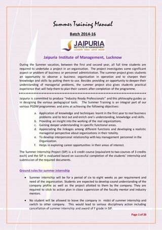 Page 1 of 26
Summer Training Manual
Batch 2014-16
Jaipuria Institute of Management, Lucknow
During the Summer vacation, between the first and second year, all full time students are
required to undertake a project in an organisation. The project investigates some significant
aspect or problem of business or personnel administration. The summer project gives students
an opportunity to observe a business organisation in operation and to sharpen their
knowledge and skills by putting them to use. Besides providing an opportunity to deepen their
understanding of managerial problems, the summer project also gives students practical
experience that will help them to plan their careers after completion of the programme.
Jaipuria is committed to produce “Industry Ready Professionals” and this philosophy guides us
in designing the various pedagogical tools. The Summer Training is an integral part of our
various PGDM programmes and aims at achieving the following objectives:
a. Application of knowledge and techniques learnt in the first year to real business
problems and to test out and enrich one’s understanding, knowledge and skills.
b. Providing an insight into the working of the real organizations.
c. Gaining deeper understanding in specific functional areas.
d. Appreciating the linkages among different functions and developing a realistic
managerial perspective about organizations in their totality.
e. To develop interpersonal relationship with key management personnel in the
Organization.
f. Helps in exploring career opportunities in their areas of interest.
The Summer Internship Project (SIP) is a 6 credit course (equivalent to two courses of 3 credits
each) and the SIP is evaluated based on successful completion of the students’ internship and
submission of the required documents.
Ground rules for summer internship
 Summer internship will be for a period of six to eight weeks as per requirement and
need of the organisation. Students are expected to develop sound understanding of the
company profile as well as the project allotted to them by the company. They are
required to stick to action plan in close supervision of the faculty mentor and industry
mentors.
 No student will be allowed to leave the company in midst of summer internship and
switch to other company. This would lead to serious disciplinary action including
cancellation of summer internship and award of F grade in SIP.
 