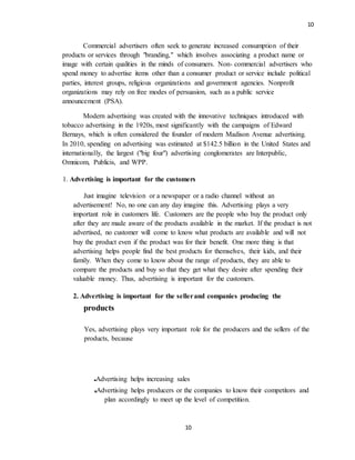 10
10
Commercial advertisers often seek to generate increased consumption of their
products or services through "branding," which involves associating a product name or
image with certain qualities in the minds of consumers. Non- commercial advertisers who
spend money to advertise items other than a consumer product or service include political
parties, interest groups, religious organizations and government agencies. Nonprofit
organizations may rely on free modes of persuasion, such as a public service
announcement (PSA).
Modern advertising was created with the innovative techniques introduced with
tobacco advertising in the 1920s, most significantly with the campaigns of Edward
Bernays, which is often considered the founder of modern Madison Avenue advertising.
In 2010, spending on advertising was estimated at $142.5 billion in the United States and
internationally, the largest ("big four") advertising conglomerates are Interpublic,
Omnicom, Publicis, and WPP.
1. Advertising is important for the customers
Just imagine television or a newspaper or a radio channel without an
advertisement! No, no one can any day imagine this. Advertising plays a very
important role in customers life. Customers are the people who buy the product only
after they are made aware of the products available in the market. If the product is not
advertised, no customer will come to know what products are available and will not
buy the product even if the product was for their benefit. One more thing is that
advertising helps people find the best products for themselves, their kids, and their
family. When they come to know about the range of products, they are able to
compare the products and buy so that they get what they desire after spending their
valuable money. Thus, advertising is important for the customers.
2. Advertising is important for the sellerand companies producing the
products
Yes, advertising plays very important role for the producers and the sellers of the
products, because
Advertising helps increasing sales
Advertising helps producers or the companies to know their competitors and
plan accordingly to meet up the level of competition.
 
