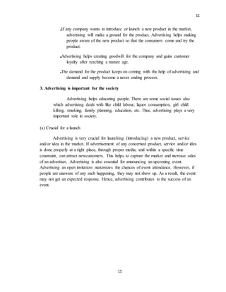 11
11
If any company wants to introduce or launch a new product in the market,
advertising will make a ground for the product. Advertising helps making
people aware of the new product so that the consumers come and try the
product.
Advertising helps creating goodwill for the company and gains customer
loyalty after reaching a mature age.
The demand for the product keeps on coming with the help of advertising and
demand and supply become a never ending process.
3. Advertising is important for the society
Advertising helps educating people. There are some social issues also
which advertising deals with like child labour, liquor consumption, girl child
killing, smoking, family planning, education, etc. Thus, advertising plays a very
important role in society.
(a) Crucial for a launch
Advertising is very crucial for launching (introducing) a new product, service
and/or idea in the market. If advertisement of any concerned product, service and/or idea
is done properly at a right place, through proper media, and within a specific time
constraint, can attract newcustomers. This helps to capture the market and increase sales
of an advertiser. Advertising is also essential for announcing an upcoming event.
Advertising an open invitation maximizes the chances of event attendance. However, if
people are unaware of any such happening, they may not show up. As a result, the event
may not get an expected response. Hence, advertising contributes to the success of an
event.
 