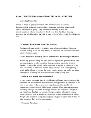 12
12
REASON FOR THE RAPID GROWTH OF THE SALES PROMOTION:
Increasing Competition
The air of change is gaining momentum after the introduction of economic
liberalisation.Due to increase in competition, companies are finding it increasingly
difficult to compete on quality. They are therefore resorting to more and
innovativemethods of sales promotion.To break away from the clutter, Samsung
introduced the ‘phod ke dekho’ and ‘phir se phod ke dekho’ offers, which helped increase
sales.
• Customers Have Become More Price Sensitive
This increased price sensitivity is a direct result of rampant inflation. Economic
recession is likely to fuel this trend further, as consumers and dealers become more
sensitive towards prices.
• Sales Promotions Generally Create An Immediate Positive Impact On Sales
Advertising, personal selling and other methods of promotion produce slower sales
response compared to sales promotion. Sales promotions are mostly for short
duration, for a specified period, leading to a sense of urgency in consumers to buy
now. This creates an immediate positive impact on sales. With careful planning, it
would not be difficult to measure the impact on sales volume and profit, and see the
consequences of running the promotion even on weekly or daily basis.
• Products have become more standardised
In many product categories, there is a proliferation of brands; many of them are line
extensions and me-too brands. Most brands are being perceived by consumers to be
more or less similar within a given price range because of the inability of
manufacturers to develop truly differentiated products. Under these circumstances,
advertising messages are unable to strongly influence the consumers’ perceptions
and create brand franchise. As a result of these perceptions of similarity among
brands, marketers have no way but to compete on the basis of extra benefit offered
through sales promotion. Competing companies struggle to capture market share by
using every tool likely to bring sales success.
• Consumer Acceptance
 