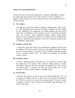 14
14
TOOLS OF SALES PROMOTION
To increase the sale of any product manufactures or producers adopt different measures
like sample, gift, bonus, and many more. These are known as tools or techniques or
methods of sales promotion. Let us know more about some of the commonly used tools
of sales promotion.
(i) Free samples:
You might have received free samples of shampoo, washing powder, coffee powder,
etc. while purchasing various items from the market. Sometimes these free samples
are also distributed by the shopkeeper even without purhasing any item from his
shop. These are distributed to attract consumers to try out a new product and thereby
create new customers. Some businessmen distribute samples among selected
persons in order to popularize the product. For example, in the case of medicine free
samples are distributed among physicians, in the case of textbooks, specimen copies
are distributed among teachers.
(ii) Premium or Bonus offer:
A milk shaker along with Nescafe, mug with Bournvita, toothbrush with 500 grams
of toothpaste, 30% extra in a pack of one kg. are the examples of premium or bonus
given free with the purchase of a product. They are effective in inducing consumers
to buy a particular product. This is also useful for encouraging and rewarding
existing customers.
(iii) Exchange schemes:
It refers to offering exchange of old product for a new product at a price less than
the original price of the product. This is useful for drawing attention to product
improvement. ‘Bring your old mixer-cum-juicer and exchange it for a new one just
by paying Rs.500’ or ‘exchange your black and white television with a colour
television’ are various popular examples of exchange scheme.
(iv) Price-off offer:
Under this offer, products are sold at a price lower than the original price. ‘Rs. 2 off
on purchase of a lifebouy soap, Rs. 15 off on a pack of 250 grams of Taj Mahal tea,
Rs. 1000 off on cooler’ etc. are some of the common schemes. This type of scheme
is designed to boost up sales in off-season and sometimes while introducing a new
product in the market.
 