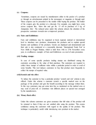 15
15
(v) Coupons:
Sometimes, coupons are issued by manufacturers either in the packet of a product
or through an advertisement printed in the newspaper or magazine or through mail.
These coupons can be presented to the retailer while buying the product. The holder
of the coupon gets the product at a discount. For example, you might have come
across coupons like, ‘show this and get Rs. 15 off on purchase of 5 kg. of
Annapurna Atta’. The reduced price under this scheme attracts the attention of the
prospective customers towards new or improved products.
(vi) Fairs and Exhibitions:
Fairs and exhibitions may be organised at local, regional, national or international
level to introduce new products, demonstrate the products and to explain special
features and usefulness of the products. Goods are displayed and demonstrated and
their sale is also conducted at a reasonable discount. ‘International Trade Fair’ in
New Delhi at Pragati Maidan, which is held from 14th to 27th November every
year, is a wellknown example of Fairs and Exhibitions as a tool of sales promotion.
(vii) Trading stamps:
In case of some specific products trading stamps are distributed among the
customers according to the value of their purchase. The customers are required to
collect these stamps of sufficient value within a particular period in order to avail of
some benefits. This tool induces customers to buy that product more frequently to
collect the stamps of required value.
(viii)Scratch and win offer:
To induce the customer to buy a particular product ‘scratch and win’ scheme is also
offered. Under this scheme a customer scratch a specific marked area on the
package of the product and gets the benefit according to the message written there.
In this way customers may get some item free as mentioned on the marked area or
may avail of price-off, or sometimes visit different places on special tour arranged
by the manufacturers.
(ix) Money Back offer:
Under this scheme customers are given assurance that full value of the product will
be returned to them if they are not satisfied after using the product. This creates
confidence among the customers with regard to the quality of the product. This
technique is particularly useful while introducing new products in the market.
 