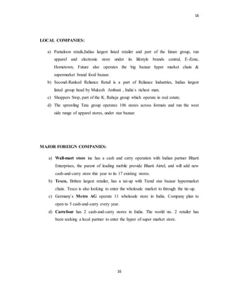 16
16
LOCAL COMPANIES:
a) Pantaloon retails,Indias largest listed retailer and part of the future group, run
apparel and electronic store under its lifestyle brands central, E-Zone,
Hometown, Future also operates the big bazaar hyper market chain &
supermarket brand food bazaar.
b) Second-Ranked Reliance Retail is a part of Reliance Industries, Indias largest
listed group head by Mukesh Ambani , India`s richest man.
c) Shoppers Stop, part of the K. Raheja group which operate in real estate.
d) The sprawling Tata group operates 106 stores across formats and run the west
side range of apparel stores, under star bazaar.
MAJOR FOREIGN COMPANIES:
a) Wall-mart store inc has a cash and carry operation with Indian partner Bharti
Enterprises, the parent of leading mobile provide Bharti Airtel, and will add new
cash-and-carry store this year to its 17 existing stores.
b) Tesco, Britten largest retailer, has a tai-up with Trend star bazaar hypermarket
chain. Tesco is also looking to enter the wholesale market to through the tie-up.
c) Germany`s Metro AG operate 11 wholesale store in India. Company plan to
open to 5 cash-and-carry every year.
d) Carrefour has 2 cash-and-carry stores in India. The world no. 2 retailer has
been seeking a local partner to enter the hyper of super market store.
 