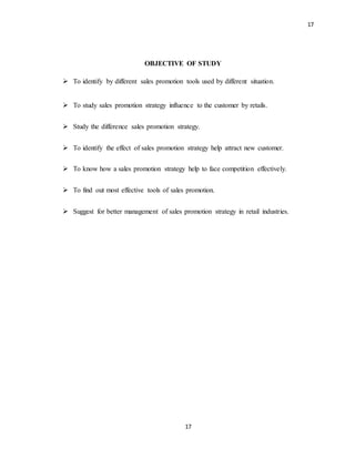 17
17
OBJECTIVE OF STUDY
 To identify by different sales promotion tools used by different situation.
 To study sales promotion strategy influence to the customer by retails.
 Study the difference sales promotion strategy.
 To identify the effect of sales promotion strategy help attract new customer.
 To know how a sales promotion strategy help to face competition effectively.
 To find out most effective tools of sales promotion.
 Suggest for better management of sales promotion strategy in retail industries.
 