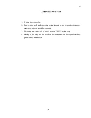 18
18
LIMITATION OF STUDY
1. It is the time constrains.
2. Due to other work load during the period it could be not be possible to explore
more area concern pertaining to study.
3. The study was conducted to limited area on THANE region only.
4. Finding of the study are the based on the assumption that the respondents have
given correct information.
 