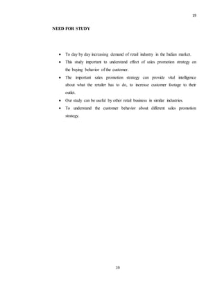 19
19
NEED FOR STUDY
 To day by day increasing demand of retail industry in the Indian market.
 This study important to understand effect of sales promotion strategy on
the buying behavior of the customer.
 The important sales promotion strategy can provide vital intelligence
about what the retailer has to do, to increase customer footage to their
outlet.
 Our study can be useful by other retail business in similar industries.
 To understand the customer behavior about different sales promotion
strategy.
 