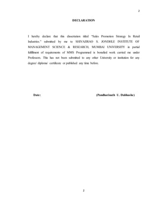 2
2
DECLARATION
I hereby declare that this dissertation titled “Sales Promotion Strategy In Retail
Industries.” submitted by me to SHIVAJIRAO S. JONDHLE INSTITUTE OF
MANAGEMENT SCIENCE & RESEARCH, MUMBAI UNIVERSITY in partial
fulfillment of requirements of MMS Programmed is bonafied work carried me under
Professors. This has not been submitted to any other University or institution for any
degree/ diploma/ certificate or published any time before.
Date: (Pandharinath U. Dubhashe)
 