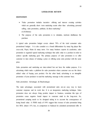 20
20
LITERATURE REVIEW
DEFINITION
 “Sales promotion includes incentive- offering and interest creating activities
which are generally short- term marketing events other than advertising, personal
selling, sales promotion, publicity & direct marketing”.
(A.H.Delons)
 The purpose of the sales promotion is to stimulate, motivate &influence the
purchase
A typical sales promotion budget covers almost 70% of the total consumer sales
promotional budget. It is also consider as a brand differentiator by many big player like
coca-cola, Pepsi, Heinz & many more. For many business experts & academics, sales
promotion is regarded typical marketing technique that adds value to a product in order to
achieve specific marketing goal. The primary purpose of sales promotion is to offer
customer to take chance of winning a price or offering some extra product with the same
price.
Sales promotion and marketing are inter-related but not have the similar purpose. It is
advertising which make a platform for sales promotion where customer can see the direct
added value of buying your product. On the other hand, advertising is an intangible
promotion of your products to send the marketing message to the customer base.
Sales promotion: Advantages & Disadvantages
The main advantages associated with promotional sales are-an easy way to learn
customer response and its work fast. It is an inexpensive marketing technique. Sales
promotion does not always bring positive impact to business, sometime this type of
promotion cause negative brand impact to customer mind in the long-term. So,
promotional camping needs to be designed taking in to account the consequences of
losing brand value. A PIMS study of 1991 suggest that overuse of sales promotion bring
low ROI, almost 15% less, in comparison to balanced & calculated promotional offer. It
 