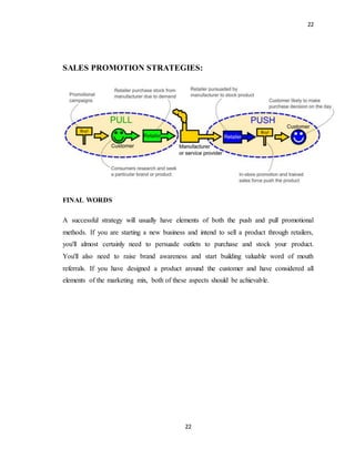 22
22
SALES PROMOTION STRATEGIES:
FINAL WORDS
A successful strategy will usually have elements of both the push and pull promotional
methods. If you are starting a new business and intend to sell a product through retailers,
you'll almost certainly need to persuade outlets to purchase and stock your product.
You'll also need to raise brand awareness and start building valuable word of mouth
referrals. If you have designed a product around the customer and have considered all
elements of the marketing mix, both of these aspects should be achievable.
 