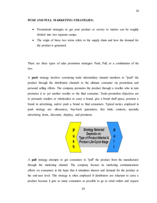 23
23
PUSH AND PULL MARKETING STRATEGIES:
 Promotional strategies to get your product or service to market can be roughly
divided into two separate camps.
 The origin of these two terms refers to the supply chain and how the demand for
the product is generated.
There are three types of sales promotion strategies: Push, Pull, or a combination of the
two.
A push strategy involves convincing trade intermediary channel members to "push" the
product through the distribution channels to the ultimate consumer via promotions and
personal selling efforts. The company promotes the product through a reseller who in turn
promotes it to yet another reseller or the final consumer. Trade-promotion objectives are
to persuade retailers or wholesalers to carry a brand, give a brand shelf space, promote a
brand in advertising, and/or push a brand to final consumers. Typical tactics employed in
push strategy are: allowances, buy-back guarantees, free trials, contests, specialty
advertising items, discounts, displays, and premiums.
A pull strategy attempts to get consumers to "pull" the product from the manufacturer
through the marketing channel. The company focuses its marketing communications
efforts on consumers in the hope that it stimulates interest and demand for the product at
the end-user level. This strategy is often employed if distributors are reluctant to carry a
product because it gets as many consumers as possible to go to retail outlets and request
 