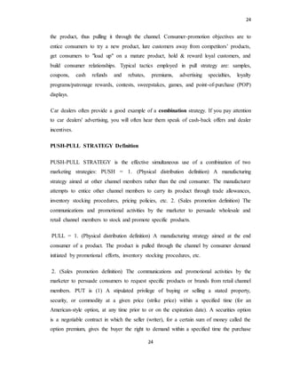 24
24
the product, thus pulling it through the channel. Consumer-promotion objectives are to
entice consumers to try a new product, lure customers away from competitors’ products,
get consumers to "load up" on a mature product, hold & reward loyal customers, and
build consumer relationships. Typical tactics employed in pull strategy are: samples,
coupons, cash refunds and rebates, premiums, advertising specialties, loyalty
programs/patronage rewards, contests, sweepstakes, games, and point-of-purchase (POP)
displays.
Car dealers often provide a good example of a combination strategy. If you pay attention
to car dealers' advertising, you will often hear them speak of cash-back offers and dealer
incentives.
PUSH-PULL STRATEGY Definition
PUSH-PULL STRATEGY is the effective simultaneous use of a combination of two
marketing strategies: PUSH = 1. (Physical distribution definition) A manufacturing
strategy aimed at other channel members rather than the end consumer. The manufacturer
attempts to entice other channel members to carry its product through trade allowances,
inventory stocking procedures, pricing policies, etc. 2. (Sales promotion definition) The
communications and promotional activities by the marketer to persuade wholesale and
retail channel members to stock and promote specific products.
PULL = 1. (Physical distribution definition) A manufacturing strategy aimed at the end
consumer of a product. The product is pulled through the channel by consumer demand
initiated by promotional efforts, inventory stocking procedures, etc.
2. (Sales promotion definition) The communications and promotional activities by the
marketer to persuade consumers to request specific products or brands from retail channel
members. PUT is (1) A stipulated privilege of buying or selling a stated property,
security, or commodity at a given price (strike price) within a specified time (for an
American-style option, at any time prior to or on the expiration date). A securities option
is a negotiable contract in which the seller (writer), for a certain sum of money called the
option premium, gives the buyer the right to demand within a specified time the purchase
 