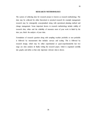 26
26
RESEARCH METHODOLOGY
The system of collecting data for research project is known as research methodology. The
data may be collected for either theoretical or practical research for example management
research may be strategically conceptualized along with operational planning method and
change management. Some important factors in research methodology include validity of
research data, ethics and the reliability of measures most of your work in finish by the
time you, finish the analysis of your data.
Formulation of research question along with sampling weather probable or non probable
is followed by measurement that includes surveys and scaling. This is followed by
research design, which may be either experimental or quasi-experimental.the last two
stage are data analysis & finally writing the research paper, which is organized carefully
into graphs and tables so that only important relevant data is shown.
 