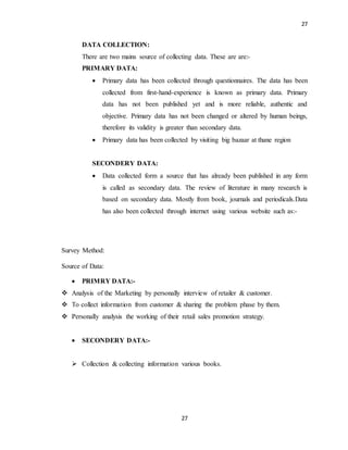 27
27
DATA COLLECTION:
There are two mains source of collecting data. These are are:-
PRIMARY DATA:
 Primary data has been collected through questionnaires. The data has been
collected from first-hand-experience is known as primary data. Primary
data has not been published yet and is more reliable, authentic and
objective. Primary data has not been changed or altered by human beings,
therefore its validity is greater than secondary data.
 Primary data has been collected by visiting big bazaar at thane region
SECONDERY DATA:
 Data collected form a source that has already been published in any form
is called as secondary data. The review of literature in many research is
based on secondary data. Mostly from book, journals and periodicals.Data
has also been collected through internet using various website such as:-
Survey Method:
Source of Data:
 PRIMRY DATA:-
 Analysis of the Marketing by personally interview of retailer & customer.
 To collect information from customer & sharing the problem phase by them.
 Personally analysis the working of their retail sales promotion strategy.
 SECONDERY DATA:-
 Collection & collecting information various books.
 