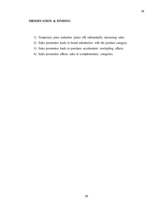 28
28
OBSERVATION & FINDING
1) Temporary price reduction (price off) substantially increasing sales.
2) Sales promotion leads to brand substitution with the product category.
3) Sales promotion leads to purchase acceleration/ stockpiling effects.
4) Sales promotion affects sales in complementary categories.
 
