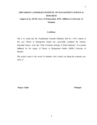 3
3
SHIVAJIRAO S. JONDHALE INSTITUTE OF MANAGEMENT SCIENCE &
RESEARCH
(Approved by AICTE, Govt. of Maharashtra, DTE, Affiliated to University of
Mumbai)
Certificate
This is to certify that Mr. Pandharinath Umanath Dubhashe Roll No. 17011 student of
first year Master in Management Studies has successfully completed the Summer
Internship Project, work title “Sales Promotion Strategy In Retail Industries” At in partial
fulfillment for the degree of Master in Management Studies (MMS) University of
Mumbai.
This project report is the record of authentic work carried out during the academic year
2016-17.
Project Guide Principal
 