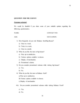 31
31
QUESTION FOR THE SURVEY
Customer oriented:
We would be thankful if you share some of your valuable opinion regarding the
following questionnaires.
NAME: CONTACT NO:
AGE: OCCUATION:
1) How frequently do you visit Reliance fresh/Big-Bazaar?
a) Once in a week.
b) Twice in a week.
c) Once in a month.
2) What do you like the most at big-bazaar?
a) Price up to satisfaction.
b) Various options available to choose.
c) Display of merchandise.
d) Promotional scheme.
3) Do you consider promotional schemes while visiting big-bazaar?
a) Yes.
b) No.
4) What do you like the most at Reliance fresh?
a) Price up to satisfaction.
B) Various options available to choose.
c) Display of merchandise.
4A) Do you consider promotional schemes while visiting Reliance Fresh?
c) Yes.
d) No.
 
