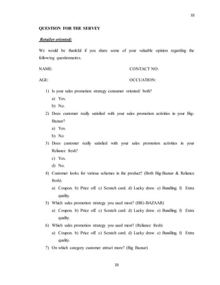 33
33
QUESTION FOR THE SERVEY
Retailer oriented:
We would be thankful if you share some of your valuable opinion regarding the
following questionnaires.
NAME: CONTACT NO:
AGE: OCCUATION:
1) Is your sales promotion strategy consumer oriented/ both?
a) Yes.
b) No.
2) Does customer really satisfied with your sales promotion activities in your Big-
Bazaar?
a) Yes.
b) No
3) Does customer really satisfied with your sales promotion activities in your
Reliance fresh?
c) Yes.
d) No.
4) Customer looks for various schemes in the product? (Both Big-Bazaar & Reliance
fresh).
a) Coupon. b) Price off. c) Scratch card. d) Lucky draw. e) Bundling. f) Extra
quality.
5) Which sales promotion strategy you used most? (BIG-BAZAAR)
a) Coupon. b) Price off. c) Scratch card. d) Lucky draw. e) Bundling. f) Extra
quality.
6) Which sales promotion strategy you used most? (Reliance fresh)
a) Coupon. b) Price off. c) Scratch card. d) Lucky draw. e) Bundling. f) Extra
quality.
7) On which category customer attract more? (Big Bazaar)
 