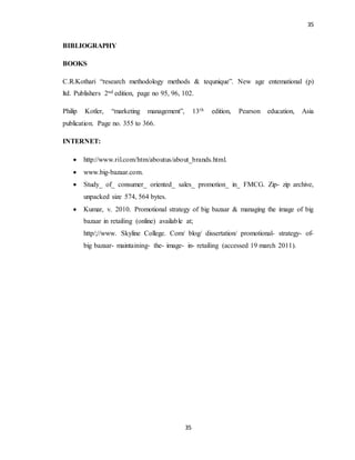 35
35
BIBLIOGRAPHY
BOOKS
C.R.Kothari “research methodology methods & tequnique”. New age entemational (p)
ltd. Publishers 2nd edition, page no 95, 96, 102.
Philip Kotler, “marketing management”, 13th edition, Pearson education, Asia
publication. Page no. 355 to 366.
INTERNET:
 http://www.ril.com/htm/aboutus/about_brands.html.
 www.big-bazaar.com.
 Study_ of_ consumer_ oriented_ sales_ promotion_ in_ FMCG. Zip- zip archive,
unpacked size 574, 564 bytes.
 Kumar, v. 2010. Promotional strategy of big bazaar & managing the image of big
bazaar in retailing (online) available at;
http/;//www. Skyline College. Com/ blog/ dissertation/ promotional- strategy- of-
big bazaar- maintaining- the- image- in- retailing (accessed 19 march 2011).
 