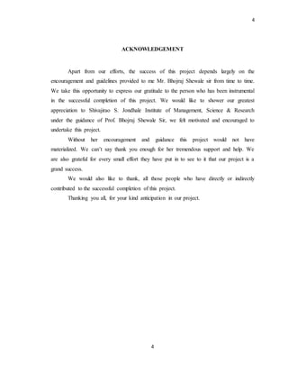 4
4
ACKNOWLEDGEMENT
Apart from our efforts, the success of this project depends largely on the
encouragement and guidelines provided to me Mr. Bhojraj Shewale sir from time to time.
We take this opportunity to express our gratitude to the person who has been instrumental
in the successful completion of this project. We would like to shower our greatest
appreciation to Shivajirao S. Jondhale Institute of Management, Science & Research
under the guidance of Prof. Bhojraj Shewale Sir, we felt motivated and encouraged to
undertake this project.
Without her encouragement and guidance this project would not have
materialized. We can’t say thank you enough for her tremendous support and help. We
are also grateful for every small effort they have put in to see to it that our project is a
grand success.
We would also like to thank, all those people who have directly or indirectly
contributed to the successful completion of this project.
Thanking you all, for your kind anticipation in our project.
 