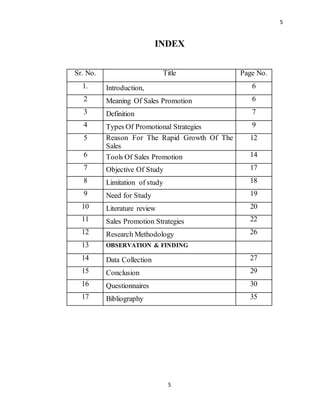 5
5
INDEX
Sr. No. Title Page No.
1. Introduction, 6
2 Meaning Of Sales Promotion 6
3 Definition 7
4 Types Of Promotional Strategies 9
5 Reason For The Rapid Growth Of The
Sales
12
6 Tools Of Sales Promotion 14
7 Objective Of Study 17
8 Limitation of study 18
9 Need for Study 19
10 Literature review 20
11 Sales Promotion Strategies 22
12 Research Methodology 26
13 OBSERVATION & FINDING
14 Data Collection 27
15 Conclusion 29
16 Questionnaires 30
17 Bibliography 35
 