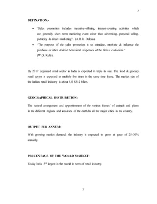 7
7
DEFINATION:-
 “Sales promotion includes incentive-offering, interest-creating activities which
are generally short term marketing event other than advertising, personal selling,
publicity & direct marketing”. (A.H.R. Delons).
 “The purpose of the sales promotion is to stimulate, motivate & influence the
purchase or other desired behavioral responses of the firm`s customers.”
(W.Q. Kelly).
By 2017 organized retail sector in India is expected in triple its size. The food & grocery
retail sector is expected to multiply five times in the same time frame. The market size of
the Indian retail industry is about US $312 billon.
GEOGRAPHICAL DISTRIBUTION:
The natural arrangement and apportionment of the various frames’ of animals and plants
in the different regions and localities of the earth.In all the major cities in the country.
OUTPUT PER ANNUM:
With growing market demand, the industry is expected to grow at pace of 25-30%
annually.
PERCENTAGE OF THE WORLD MARKET:
Today India 5th largest in the world in term of retail industry.
 