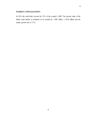8
8
MARKET CAPITALIZATION:
In 2016 the retail trade account for 12% of the country`s GDP. The present value of the
Indian retail market is estimated to be around Rs. 1200, 000cr. ( $270 billon) and the
annual growth rate is 5.7%.
 