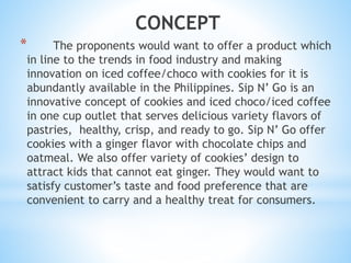 CONCEPT
* The proponents would want to offer a product which
in line to the trends in food industry and making
innovation on iced coffee/choco with cookies for it is
abundantly available in the Philippines. Sip N’ Go is an
innovative concept of cookies and iced choco/iced coffee
in one cup outlet that serves delicious variety flavors of
pastries, healthy, crisp, and ready to go. Sip N’ Go offer
cookies with a ginger flavor with chocolate chips and
oatmeal. We also offer variety of cookies’ design to
attract kids that cannot eat ginger. They would want to
satisfy customer’s taste and food preference that are
convenient to carry and a healthy treat for consumers.
 