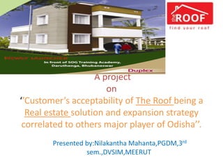 A project
on
‘’Customer’s acceptability of The Roof being a
Real estate solution and expansion strategy
correlated to others major player of Odisha’’.
Presented by:Nilakantha Mahanta,PGDM,3rd
sem.,DVSIM,MEERUT
 