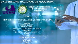 UNIVERSIDAD NACIONAL DE MOQUEGUA
TEMA:
SIPNOSIS CRONOLOGICA DE LA BIOTECNOLOGIA
CURSO:
BIOTECNOLOGIA
ESTUDIANTE:
ARRAZOLA CCOSI, MARIA MILAGROS
DOCENTE:
Dr. SOTO GONZALES, HEBERT H.
CICLO:
VII
FECHA DE ENTREGA:
07/09/2021
ILO-PERU
2021
ESCUELA PROFESIONAL
DE INGENIERIA
AMBIENTAL
 