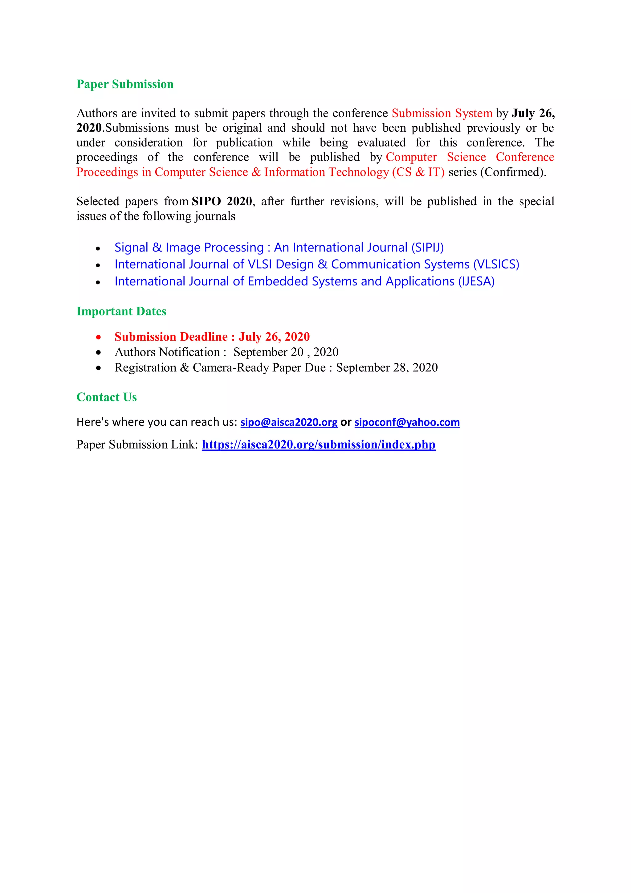 Paper Submission
Authors are invited to submit papers through the conference Submission System by July 26,
2020.Submissions must be original and should not have been published previously or be
under consideration for publication while being evaluated for this conference. The
proceedings of the conference will be published by Computer Science Conference
Proceedings in Computer Science & Information Technology (CS & IT) series (Confirmed).
Selected papers from SIPO 2020, after further revisions, will be published in the special
issues of the following journals
 Signal & Image Processing : An International Journal (SIPIJ)
 International Journal of VLSI Design & Communication Systems (VLSICS)
 International Journal of Embedded Systems and Applications (IJESA)
Important Dates
 Submission Deadline : July 26, 2020
 Authors Notification : September 20 , 2020
 Registration & Camera-Ready Paper Due : September 28, 2020
Contact Us
Here's where you can reach us: sipo@aisca2020.org or sipoconf@yahoo.com
Paper Submission Link: https://aisca2020.org/submission/index.php
 