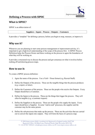 Defining a Process with SIPOC

What is SIPOC?
SIPOC is an abbreviation of:

                       Suppliers – Inputs – Process – Outputs – Customers

It provides a “template” for defining a process, before you begin to map, measure, or improve it.


Why use it?
Whenever you are planning to start some process management or improvement activity, it’s
important to get a high-level understanding of the scope of the process first. A SIPOC Process
Definition helps the Process Owner and those working on the process to agree the boundaries of
what they will be working on.

It provides a structured way to discuss the process and get consensus on what it involves before
rushing off and drawing process maps.


How to use it:
To create a SIPOC process definition:

   1. Agree the name of the process. Use a Verb + Noun format (e.g. Recruit Staff).

   2. Define the Outputs of the process. These are the tangible things that the process produces
      (e.g. a report, or letter).

   3. Define the Customers of the process. These are the people who receive the Outputs. Every
      Output should have a Customer.

   4. Define the Inputs to the process. These are the things that trigger the process. They will
      often be tangible (e.g. a customer request)

   5. Define the Suppliers to the process. These are the people who supply the inputs. Every
      input should have a Supplier. In some “end-to-end” processes, the supplier and the
      customer may be the same person.

   6. Define the sub-processes that make up the process. These are the activities that are carried
      out to convert the inputs into outputs. They will form the basis of a process map.


                © 2008 Improvement Skills Consulting Ltd. Registered in England number 06427548
                  Registered Office: 204 Blind Lane, Flackwell Heath, High Wycombe HP10 9LE
            T: +44 (0)7850 728506 E: info@improvement-skills.co.uk W: www.improvement-skills.co.uk
 