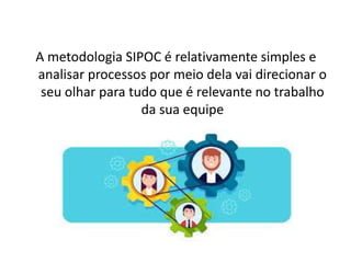 A metodologia SIPOC é relativamente simples e
analisar processos por meio dela vai direcionar o
seu olhar para tudo que é relevante no trabalho
da sua equipe
 