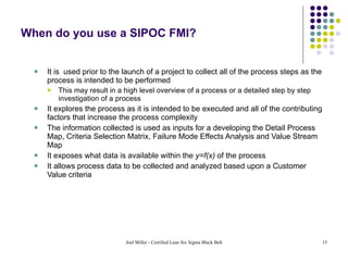 When do you use a SIPOC FMI? It is  used prior to the launch of a project to collect all of the process steps as the process is intended to be performed This may result in a high level overview of a process or a detailed step by step investigation of a process It explores the process as it is intended to be executed and all of the contributing factors that increase the process complexity  The information collected is used as inputs for a developing the Detail Process Map, Criteria Selection Matrix, Failure Mode Effects Analysis and Value Stream Map It exposes what data is available within the  y=f(x)  of the process It allows process data to be collected and analyzed based upon a Customer Value criteria 