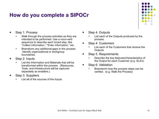 How do you complete a SIPOCr Step 1. Process Walk through the process activities as they are intended to be performed. Use a noun-verb sequence to describe each broad step, like “Collect information,” “Enter information,” etc. Brainstorm any additional gaps in the process.  Identify organizational or workgroup boundaries. Step 2. Inputs List the Information and Materials that will be transformed within the process.  (Resources, Tools, and Infrastructure will be captured separately as enablers.) Step 3. Suppliers List all of the sources of the Inputs Step 4. Outputs List each of the Outputs produced by the process. Step 4. Customers List each of the Customers that receive the Outputs Step 5. Requirements Describe the key features/characteristics of the Output for each Customer (e.g. SLA’s) Step 6. Validation Brainstorm how the process steps can be verified.  (e.g. Walk the Process) 