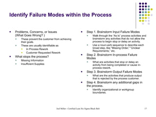Identify Failure Modes within the Process Problems, Concerns, or Issues  (What Goes Wrong? ) These prevent the customer from achieving their goals. These are usually identifiable as  In Process Rework Customer Requested Rework What stops the process? Missing Information Insufficient Supplies Step 1. Brainstorm Input Failure Modes Walk through the “As Is” process activities and brainstorm any activities that do not allow the process to begin stop or delay an activity.  Use a noun-verb sequence to describe each broad step, like “Missing Order,” “Unclear Requirements,” etc. Step 2. Brainstorm In-process Failure Modes What are activities that stop or delay an activity from being completed or cause in-process rework. Step 3. Brainstorm Output Failure Modes What are the activities that produce output that is rejected by the process customer. Step 4. Brainstorm any additional gaps in the process.  Identify organizational or workgroup boundaries. 