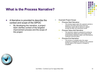 What is the Process Narrative? A Narrative is provided to describe the context and scope of the SIPOC By developing the narrative, a project team clarifies context of the targeted improvement process and the scope of the project. Example Project Scope Process Start Narrative:  The process begins when the customer submits a request to the Xerox Document Print and Production center with an electronic original through the Web Job Submission portal. Process Value Add Narrative:  The electronic original is prepared for printing by converting the original into a print-ready format, producing the requested output, and informing the customer of the job status. Process End Narrative:  The process is complete when the output produced is scheduled for delivery to the customer and the status of the request is changed to completed. 